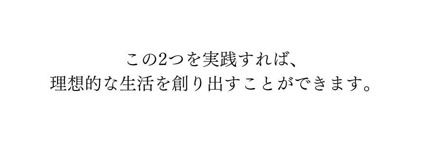 この2つを実践すれば 理想的な生活を創り出すことができます